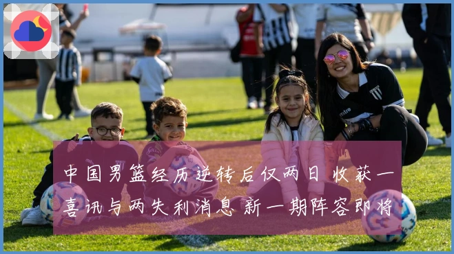 中国男篮经历逆转后仅两日 收获一喜讯与两失利消息 新一期阵容即将揭晓 理由分析