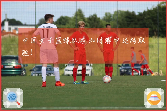 中国女子篮球队在加时赛中逆转取胜！