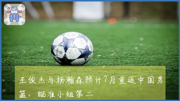 王俊杰与杨瀚森预计7月重返中国男篮，瞄准小组第二