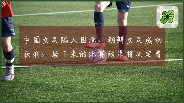 中国女足陷入困境，朝鲜女足成功获利，接下来的比赛结果将决定晋级前景