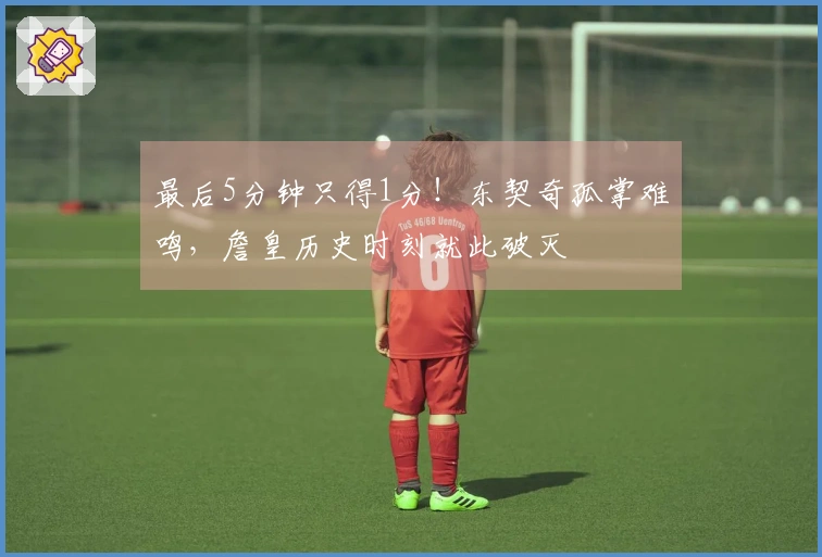 最后5分钟只得1分！东契奇孤掌难鸣，詹皇历史时刻就此破灭