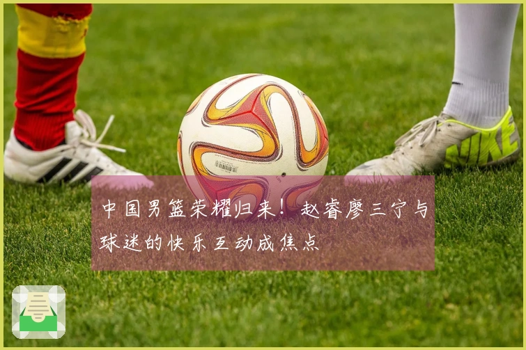 中国男篮荣耀归来！赵睿廖三宁与球迷的快乐互动成焦点