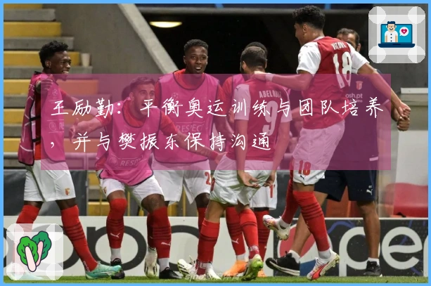 王励勤：平衡奥运训练与团队培养，并与樊振东保持沟通