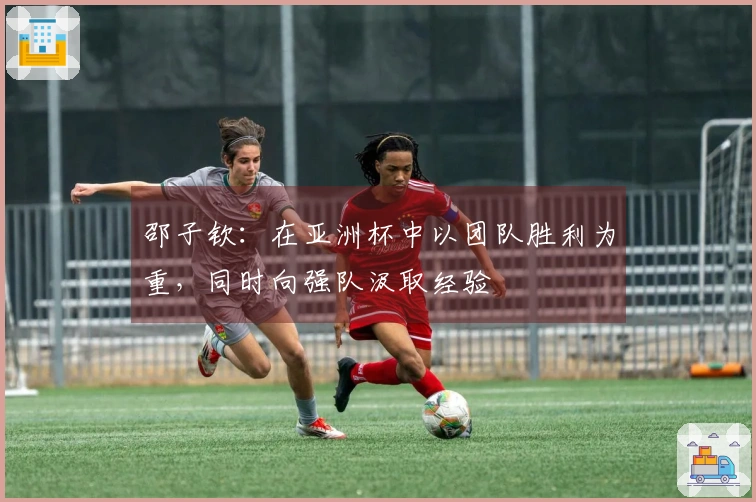 邵子钦：在亚洲杯中以团队胜利为重，同时向强队汲取经验