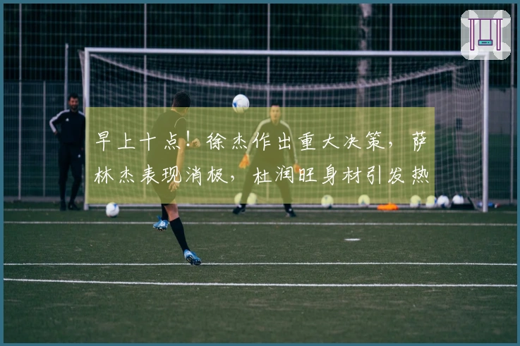 早上十点！徐杰作出重大决策，萨林杰表现消极，杜润旺身材引发热议