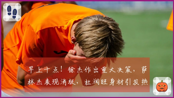 早上十点！徐杰作出重大决策，萨林杰表现消极，杜润旺身材引发热议