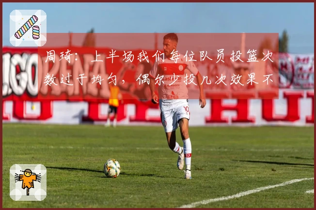周琦：上半场我们每位队员投篮次数过于均匀，偶尔少投几次效果不佳