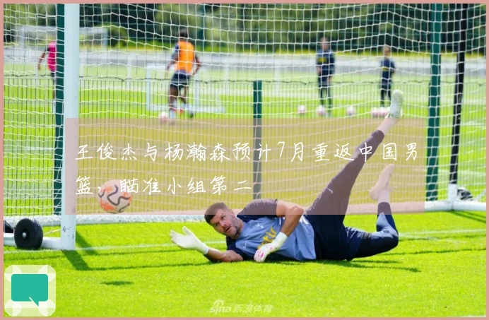 王俊杰与杨瀚森预计7月重返中国男篮，瞄准小组第二
