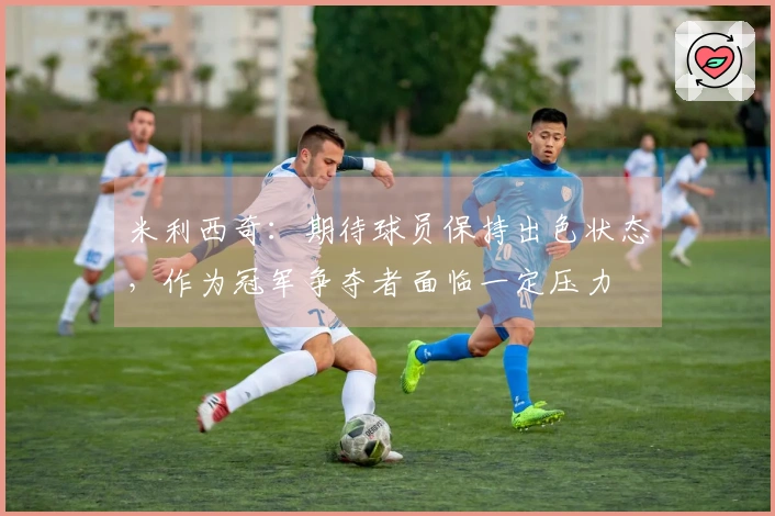 米利西奇：期待球员保持出色状态，作为冠军争夺者面临一定压力