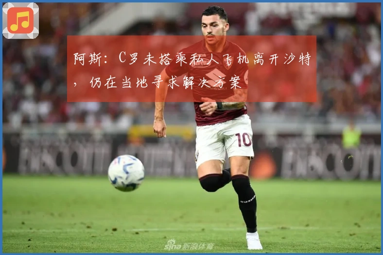 阿斯：C罗未搭乘私人飞机离开沙特，仍在当地寻求解决方案