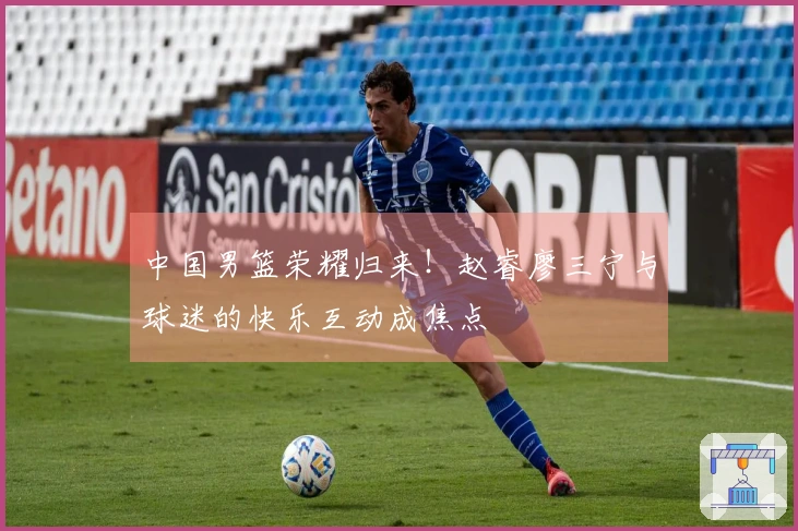 中国男篮荣耀归来！赵睿廖三宁与球迷的快乐互动成焦点