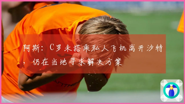 阿斯：C罗未搭乘私人飞机离开沙特，仍在当地寻求解决方案