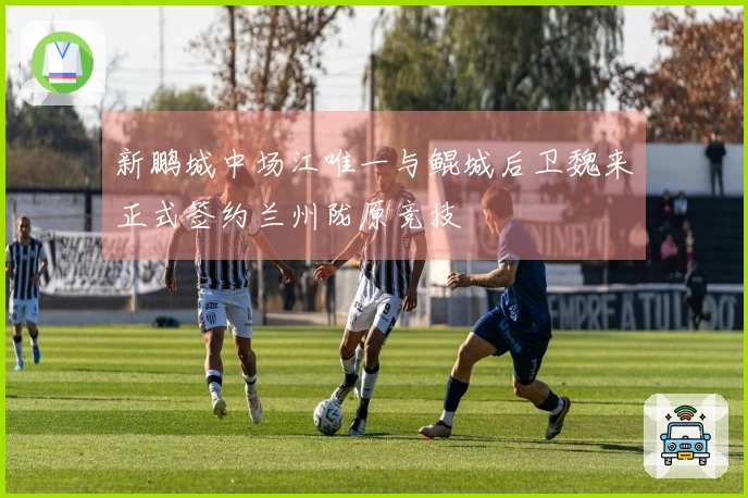 新鹏城中场江唯一与鲲城后卫魏来正式签约兰州陇原竞技