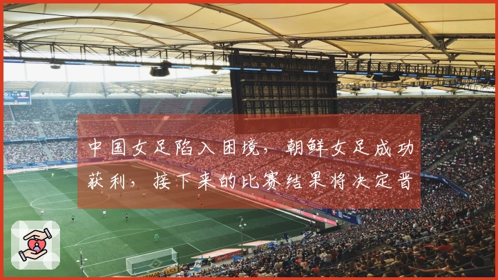 中国女足陷入困境，朝鲜女足成功获利，接下来的比赛结果将决定晋级前景