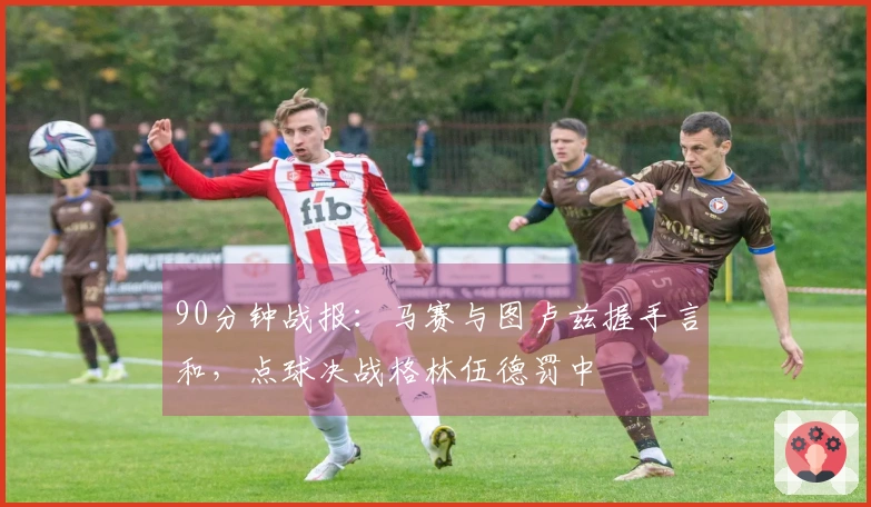 90分钟战报：马赛与图卢兹握手言和，点球决战格林伍德罚中