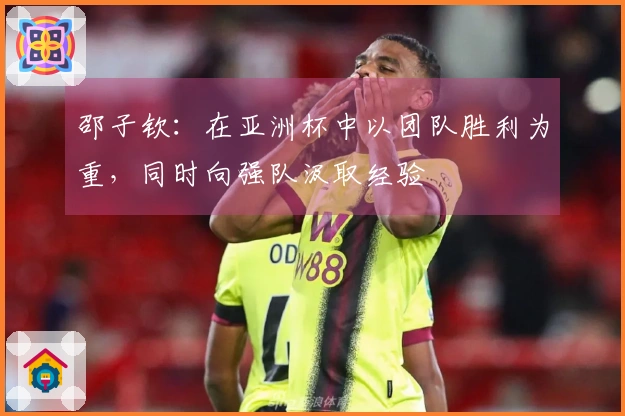 邵子钦：在亚洲杯中以团队胜利为重，同时向强队汲取经验