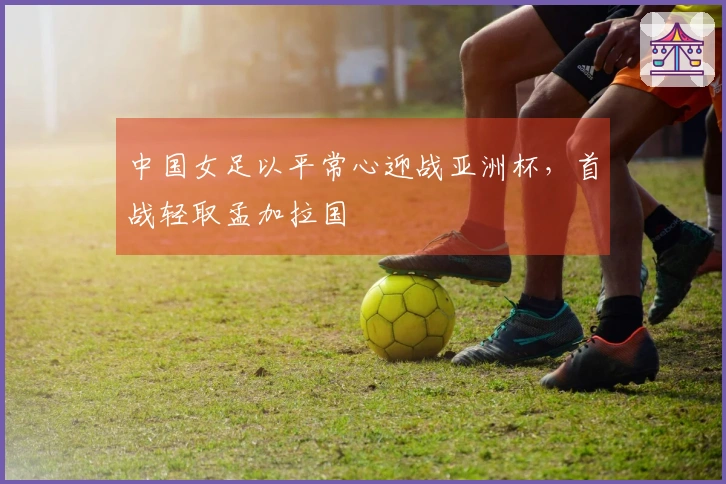 中国女足以平常心迎战亚洲杯，首战轻取孟加拉国