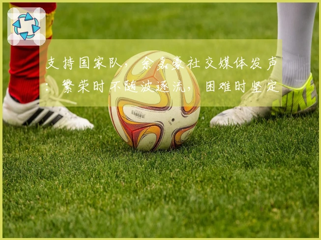 支持国家队，余嘉豪社交媒体发声：繁荣时不随波逐流，困难时坚定不离开