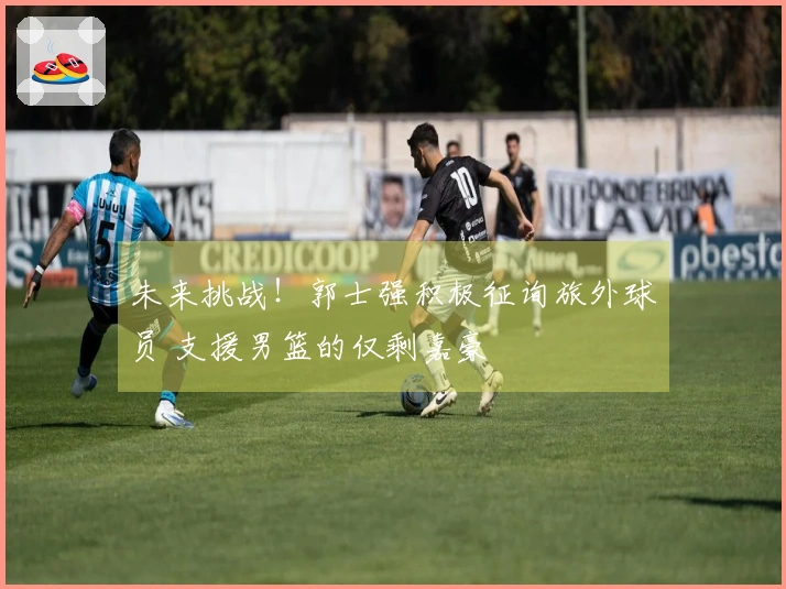 未来挑战！郭士强积极征询旅外球员 支援男篮的仅剩嘉豪